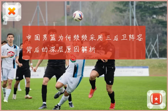 中国男篮为何频频采用三后卫阵容背后的深层原因解析