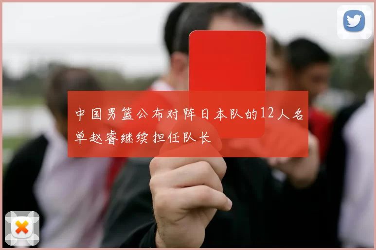 中国男篮公布对阵日本队的12人名单赵睿继续担任队长