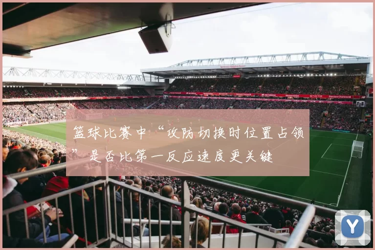 篮球比赛中“攻防切换时位置占领”是否比第一反应速度更关键