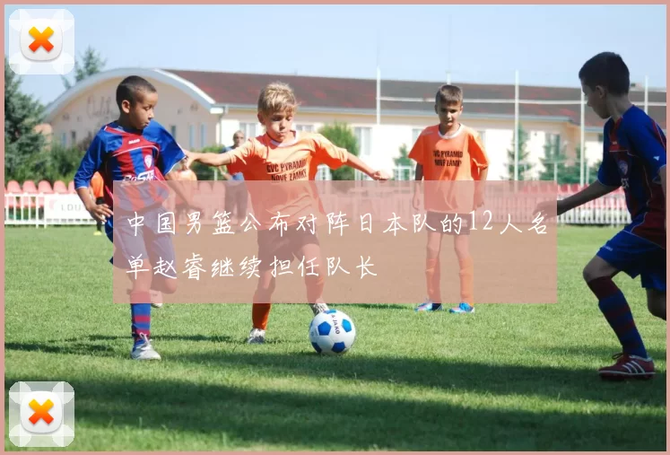 中国男篮公布对阵日本队的12人名单赵睿继续担任队长