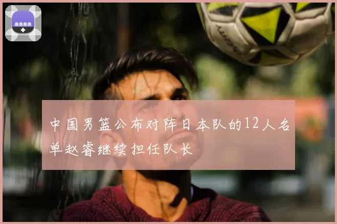 中国男篮公布对阵日本队的12人名单赵睿继续担任队长