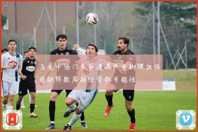 马竞中场门多萨遭遇严重脚踝扭伤将缺阵数周排除骨折可能性