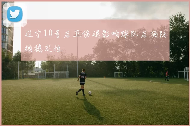 辽宁10号后卫伤退影响球队后场防线稳定性