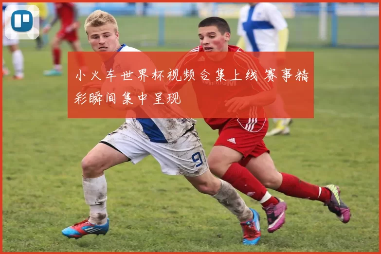 小火车世界杯视频合集上线 赛事精彩瞬间集中呈现
