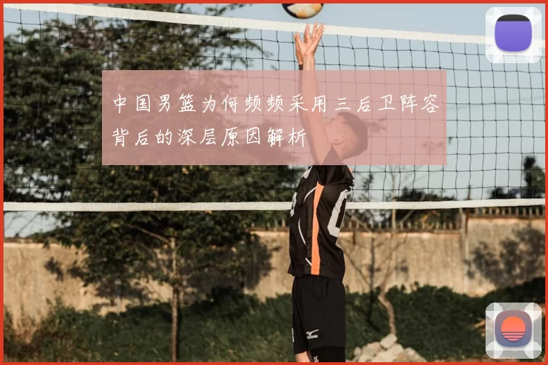 中国男篮为何频频采用三后卫阵容背后的深层原因解析