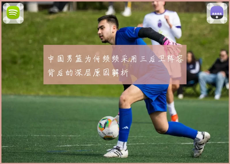 中国男篮为何频频采用三后卫阵容背后的深层原因解析