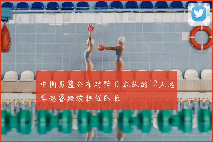 中国男篮公布对阵日本队的12人名单赵睿继续担任队长
