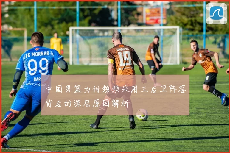 中国男篮为何频频采用三后卫阵容背后的深层原因解析