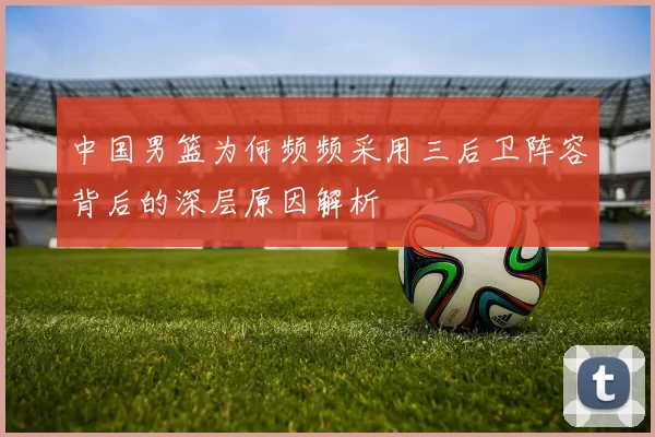 中国男篮为何频频采用三后卫阵容背后的深层原因解析