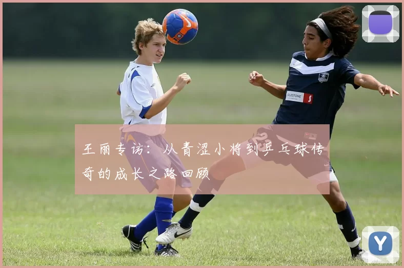 王丽专访：从青涩小将到乒乓球传奇的成长之路回顾