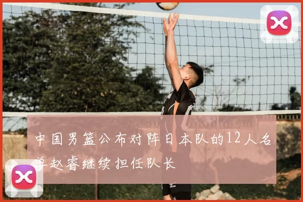 中国男篮公布对阵日本队的12人名单赵睿继续担任队长