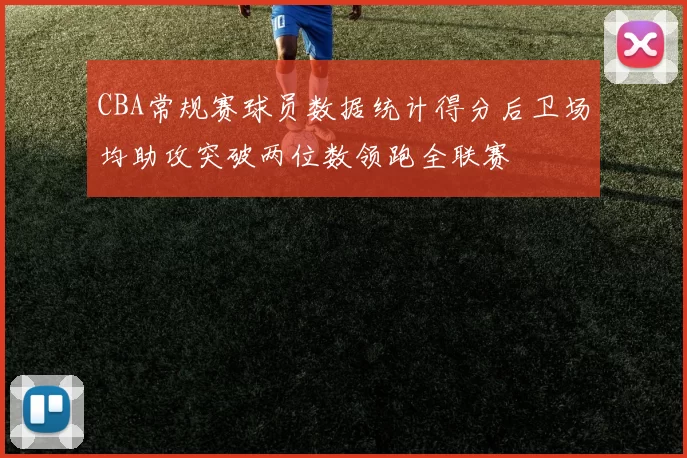 CBA常规赛球员数据统计得分后卫场均助攻突破两位数领跑全联赛