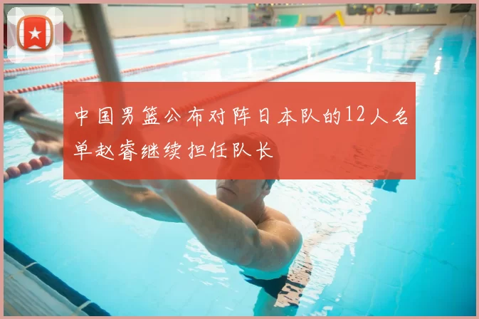 中国男篮公布对阵日本队的12人名单赵睿继续担任队长