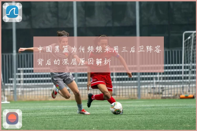 中国男篮为何频频采用三后卫阵容背后的深层原因解析