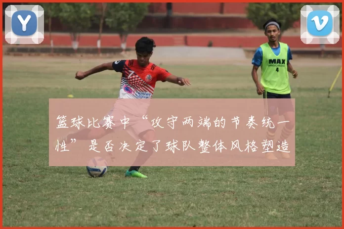篮球比赛中“攻守两端的节奏统一性”是否决定了球队整体风格塑造