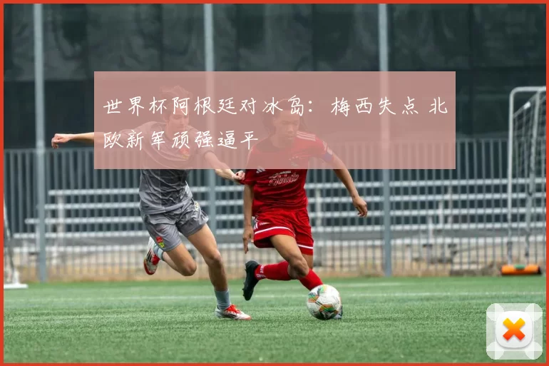 世界杯阿根廷对冰岛:梅西失点 北欧新军顽强逼平