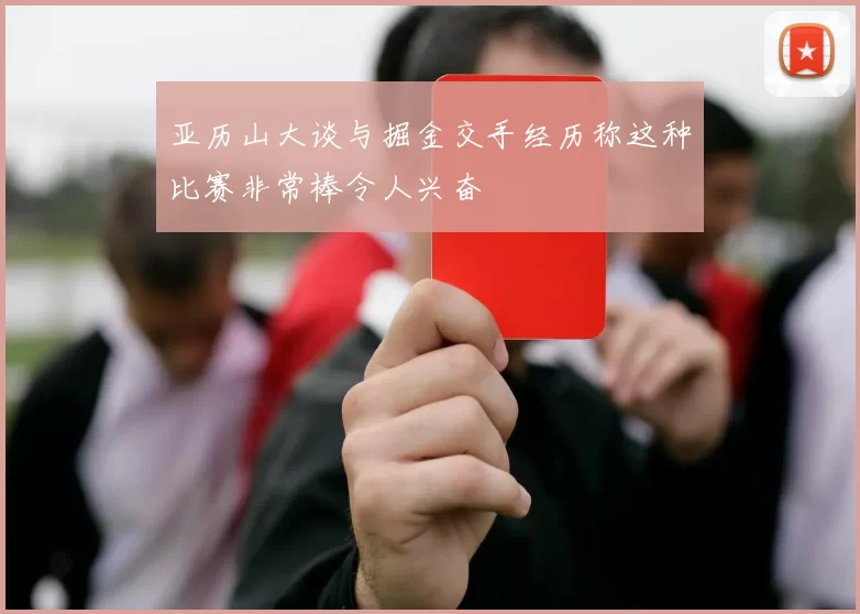 亚历山大谈与掘金交手经历称这种比赛非常棒令人兴奋