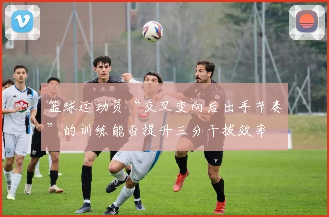 篮球运动员“交叉变向后出手节奏”的训练能否提升三分干拔效率