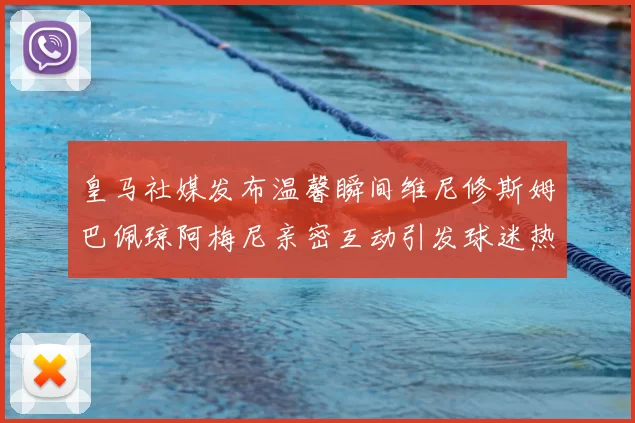 皇马社媒发布温馨瞬间维尼修斯姆巴佩琼阿梅尼亲密互动引发球迷热议