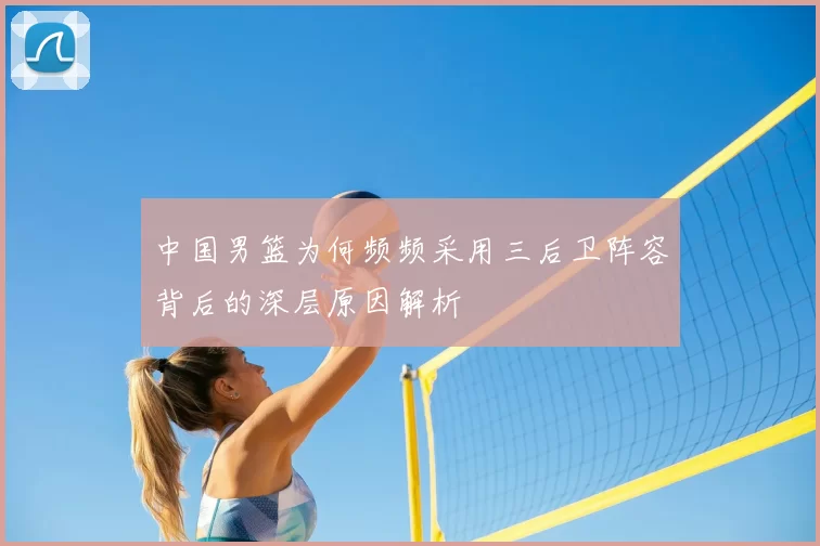 中国男篮为何频频采用三后卫阵容背后的深层原因解析