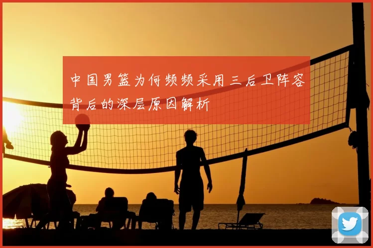 中国男篮为何频频采用三后卫阵容背后的深层原因解析