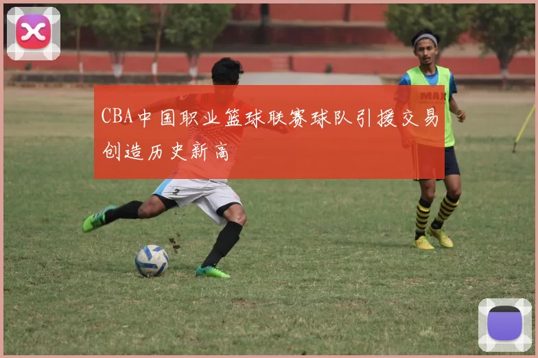 CBA中国职业篮球联赛球队引援交易创造历史新高
