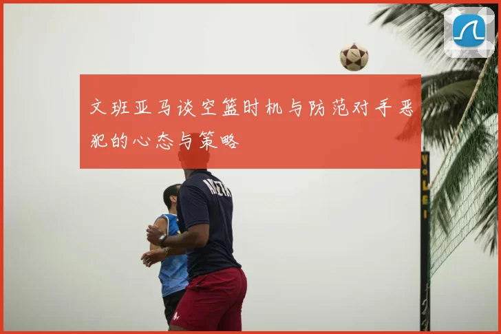 文班亚马谈空篮时机与防范对手恶犯的心态与策略