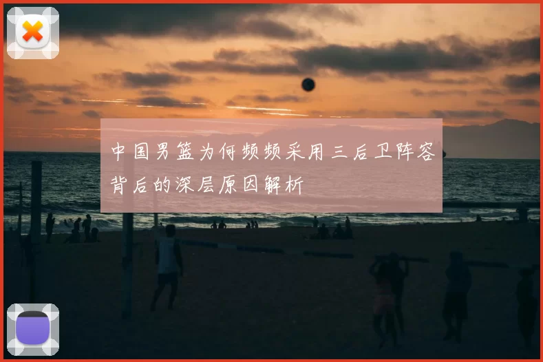 中国男篮为何频频采用三后卫阵容背后的深层原因解析