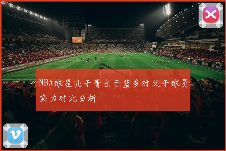 NBA球星儿子青出于蓝多对父子球员实力对比分析