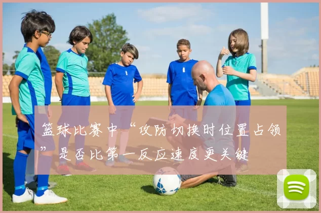 篮球比赛中“攻防切换时位置占领”是否比第一反应速度更关键
