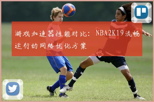 游戏加速器性能对比：NBA2K19流畅运行的网络优化方案