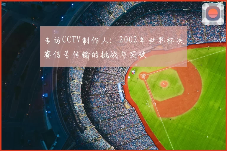 专访CCTV制作人：2002年世界杯决赛信号传输的挑战与突破