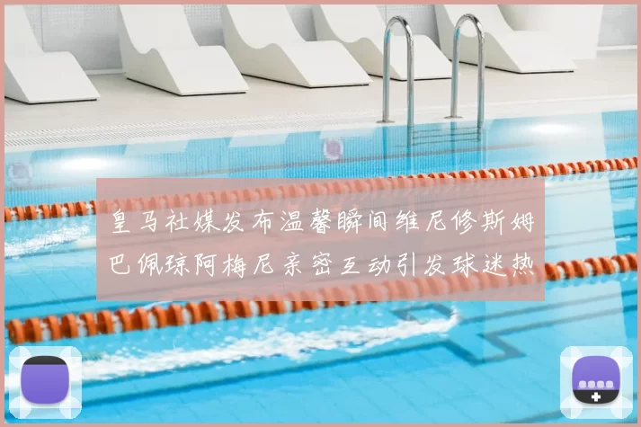 皇马社媒发布温馨瞬间维尼修斯姆巴佩琼阿梅尼亲密互动引发球迷热议