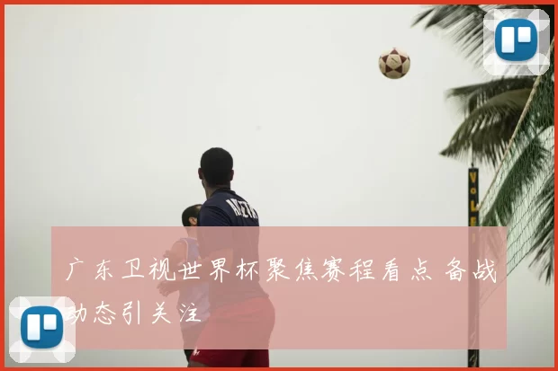 广东卫视世界杯聚焦赛程看点 备战动态引关注