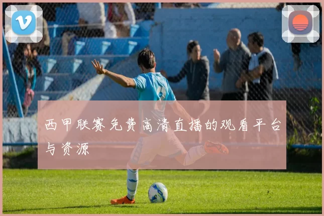 西甲联赛免费高清直播的观看平台与资源