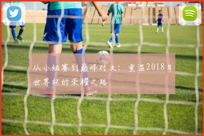 从小组赛到巅峰对决:重温2018年世界杯的荣耀之路