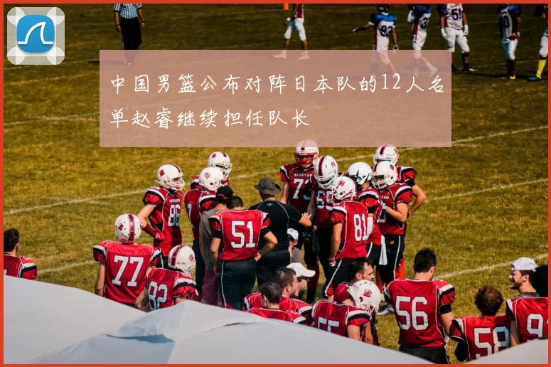 中国男篮公布对阵日本队的12人名单赵睿继续担任队长