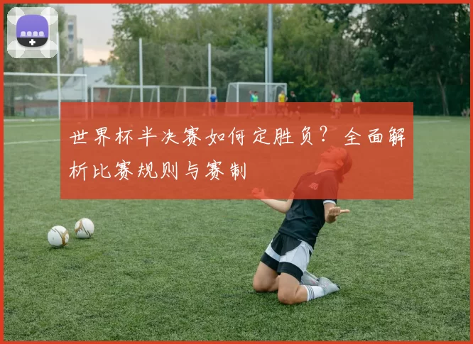世界杯半决赛如何定胜负？全面解析比赛规则与赛制