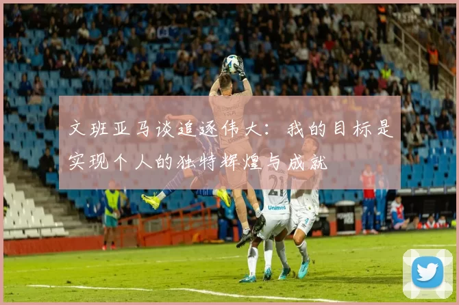 文班亚马谈追逐伟大：我的目标是实现个人的独特辉煌与成就