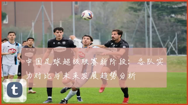 中国足球超级联赛新阶段：各队实力对比与未来发展趋势分析