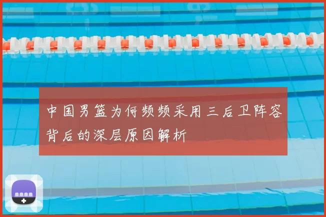 中国男篮为何频频采用三后卫阵容背后的深层原因解析