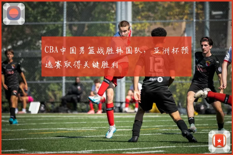 CBA中国男篮战胜韩国队，亚洲杯预选赛取得关键胜利
