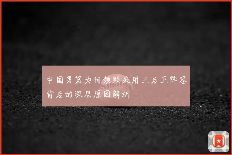 中国男篮为何频频采用三后卫阵容背后的深层原因解析