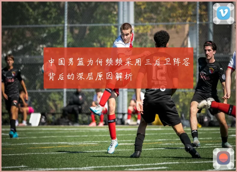 中国男篮为何频频采用三后卫阵容背后的深层原因解析