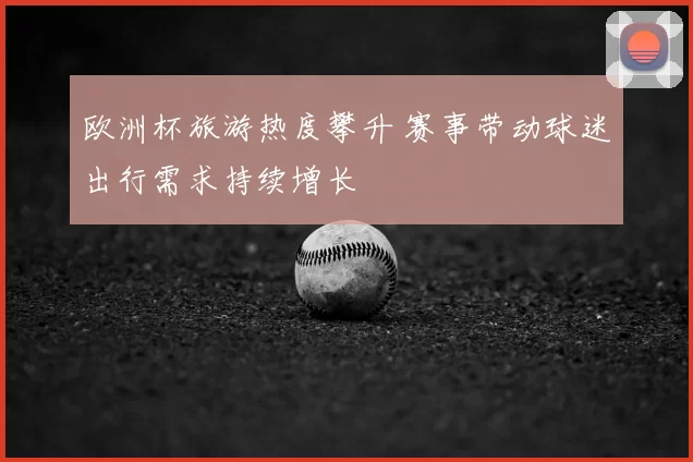 欧洲杯旅游热度攀升 赛事带动球迷出行需求持续增长