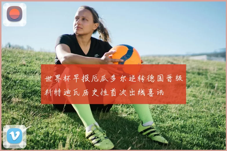 世界杯早报厄瓜多尔逆转德国晋级科特迪瓦历史性首次出线喜讯
