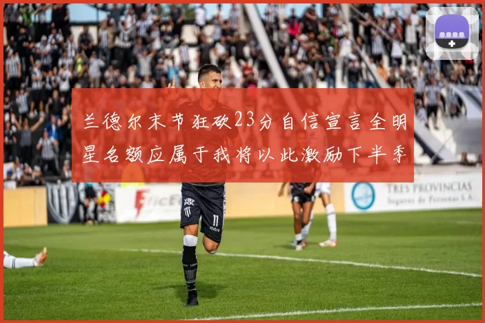 兰德尔末节狂砍23分自信宣言全明星名额应属于我将以此激励下半季表现