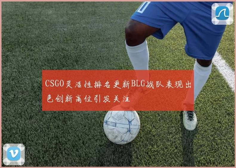 CSGO灵活性排名更新BLG战队表现出色创新高位引发关注