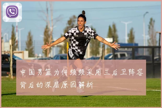 中国男篮为何频频采用三后卫阵容背后的深层原因解析