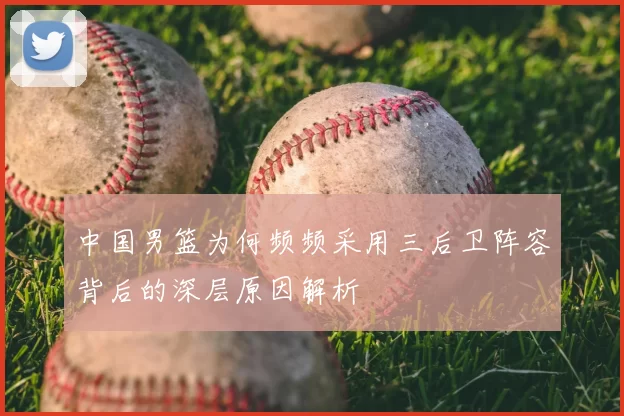 中国男篮为何频频采用三后卫阵容背后的深层原因解析